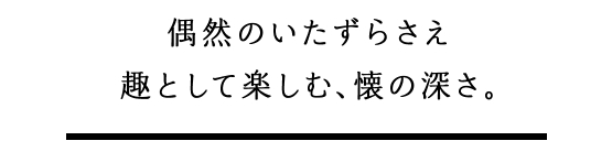 偶然のいたずらさえ趣として楽しむ、懐の深さ。