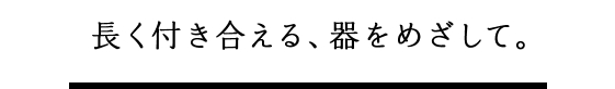 長く付き合える、器をめざして。